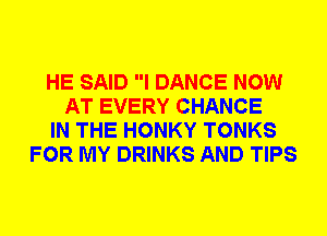 HE SAID I DANCE NOW
AT EVERY CHANCE
IN THE HONKY TONKS
FOR MY DRINKS AND TIPS