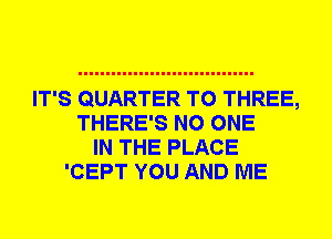 IT'S QUARTER T0 THREE,
THERE'S NO ONE
IN THE PLACE
'CEPT YOU AND ME