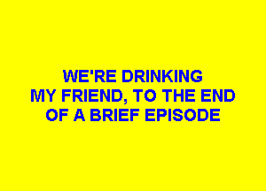 WE'RE DRINKING
MY FRIEND, TO THE END
OF A BRIEF EPISODE