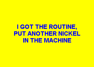 I GOT THE ROUTINE,
PUT ANOTHER NICKEL
IN THE MACHINE