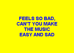 FEELS SO BAD,
CAN'T YOU MAKE
THE MUSIC
EASY AND SAD