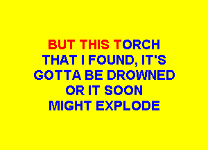 BUT THIS TORCH
THAT I FOUND, IT'S
GOTTA BE DROWNED
OR IT SOON
MIGHT EXPLODE