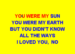 YOU WERE MY SUN
YOU WERE MY EARTH
BUT YOU DIDN'T KNOW
ALL THE WAYS
I LOVED YOU, N0