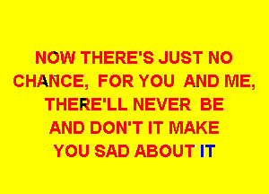 NOW THERE'S JUST N0
CHANCE, FOR YOU AND ME,
THERE'LL NEVER BE
AND DON'T IT MAKE
YOU SAD ABOUT IT