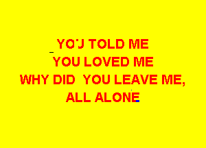 - YO'J TOLD ME
YOU LOVED ME
WHY DID YOU LEAVE ME,
ALL ALONE