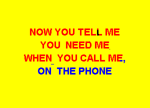 NOW YOU TELL ME
YOU NEED ME
WHEN- YOU CALL ME,
ON THE PHONE