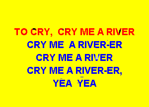 T0 CRY, CRY ME A RIVER
CRY ME A RIVER4ER
CRY ME A RIVER
CRY ME A R-IVER-ER,
YEA YEA