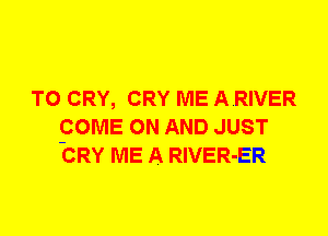 T0 CRY, CRY ME A.RIVER
pOME ON AND JUST
CRY ME A RlVER-ER