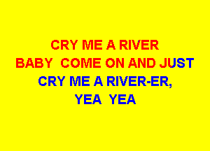 CRY ME A RIVER
BABY COME ON AND JUST
CRY ME A RlVER-ER,
YEA YEA