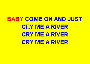 BABY COME ON AND JUST
CRY ME A RIVER
CRY ME A RIVER
CRY ME A RIVER