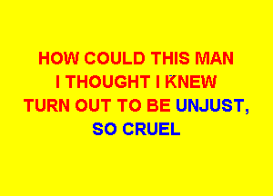 HOW COULD THIS MAN
I THOUGHT I KNEW
TURN OUT TO BE UNJUST,
SO CRUEL