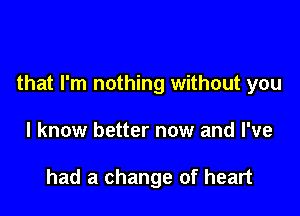 that I'm nothing without you

I know better now and I've

had a change of heart