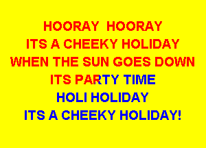 HOORAY HOORAY
ITS A CHEEKY HOLIDAY
WHEN THE SUN GOES DOWN
ITS PARTY TIME
HOLI HOLIDAY
ITS A CHEEKY HOLIDAY!