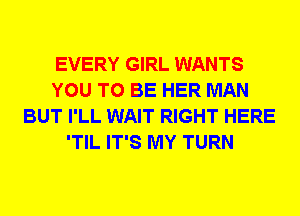 EVERY GIRL WANTS
YOU TO BE HER MAN
BUT I'LL WAIT RIGHT HERE
'TIL IT'S MY TURN