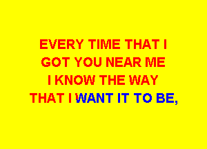 EVERY TIME THAT I
GOT YOU NEAR ME
I KNOW THE WAY
THAT I WANT IT TO BE,