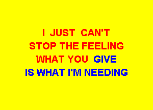 I JUST CAN'T
STOP THE FEELING
WHAT YOU GIVE
IS WHAT I'M NEEDING