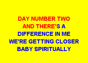 DAY NUMBER TWO
AND THERE'S A
DIFFERENCE IN ME
WE'RE GETTING CLOSER
BABY SPIRITUALLY