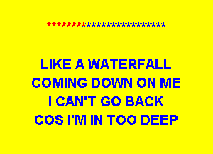 xxxxxxxxxxxxxxxxxxmmm

LIKE A WATERFALL
COMING DOWN ON ME
I CAN'T GO BACK
COS I'M IN TOO DEEP