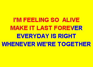 I'M FEELING SO ALIVE
MAKE IT LAST FOREVER
EVERYDAY IS RIGHT
WHENEVER WE'RE TOGETHER