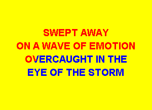 SWEPT AWAY
ON A WAVE 0F EMOTION
OVERCAUGHT IN THE
EYE OF THE STORM