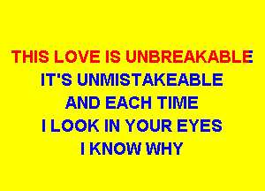 THIS LOVE IS UNBREAKABLE
IT'S UNMISTAKEABLE
AND EACH TIME
I LOOK IN YOUR EYES
I KNOW WHY