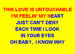 THIS LOVE IS UNTOUCHABLE
I'M FEELIN' MY HEART
JUST CAN'T DENY
EACH TIME I LOOK
IN YOUR EYES
0H BABY, I KNOW WHY