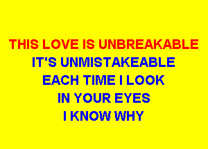 THIS LOVE IS UNBREAKABLE
IT'S UNMISTAKEABLE
EACH TIME I LOOK
IN YOUR EYES
I KNOW WHY
