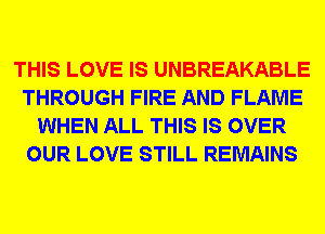THIS LOVE IS UNBREAKABLE
THROUGH FIRE AND FLAME
WHEN ALL THIS IS OVER
OUR LOVE STILL REMAINS