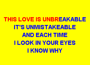 THIS LOVE IS UNBREAKABLE
IT'S UNMISTAKEABLE
AND EACH TIME
I LOOK IN YOUR EYES
I KNOW WHY