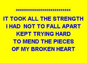 mmmxmmmmmmmmmm

IT TOOK ALL THE STRENGTH
I HAD NOT TO FALL APART
KEPT TRYING HARD
TO MEND THE PIECES
OF MY BROKEN HEART
