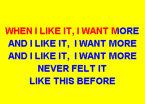 WHEN I LIKE IT, I WANT MORE
AND I LIKE IT, I WANT MORE
AND I LIKE IT, I WANT MORE

NEVER FELT IT
LIKE THIS BEFORE