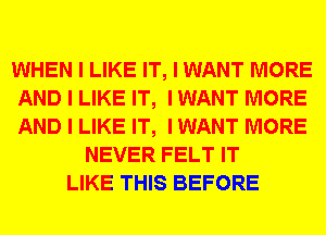 WHEN I LIKE IT, I WANT MORE
AND I LIKE IT, I WANT MORE
AND I LIKE IT, I WANT MORE

NEVER FELT IT
LIKE THIS BEFORE