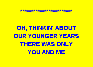 xxxxxxxxxxxxxxxxxxmmm

OH, THINKIN' ABOUT
OUR YOUNGER YEARS
THERE WAS ONLY
YOU AND ME