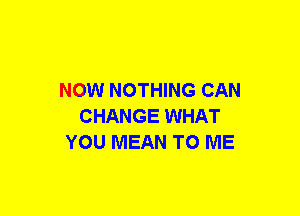 NOW NOTHING CAN
CHANGE WHAT
YOU MEAN TO ME