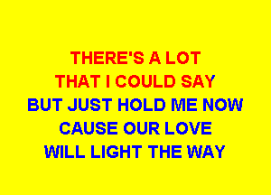 THERE'S A LOT
THAT I COULD SAY
BUT JUST HOLD ME NOW
CAUSE OUR LOVE
WILL LIGHT THE WAY