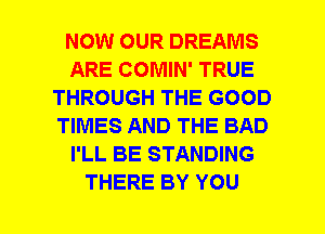 NOW OUR DREAMS
ARE COMIN' TRUE
THROUGH THE GOOD
TIMES AND THE BAD
I'LL BE STANDING
THERE BY YOU