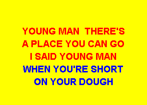 YOUNG MAN THERE'S
A PLACE YOU CAN G0
I SAID YOUNG MAN
WHEN YOU'RE SHORT
ON YOUR DOUGH