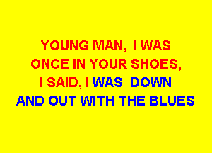 YOUNG MAN, IWAS
ONCE IN YOUR SHOES,
I SAID, I WAS DOWN
AND OUT WITH THE BLUES