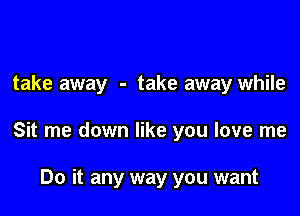 take away - take away while

Sit me down like you love me

Do it any way you want