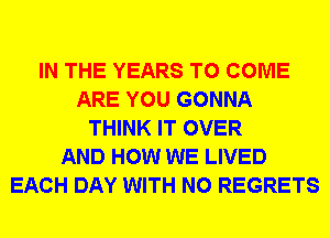 IN THE YEARS TO COME
ARE YOU GONNA
THINK IT OVER
AND HOW WE LIVED
EACH DAY WITH NO REGRETS