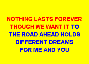 NOTHING LASTS FOREVER
THOUGH WE WANT IT TO
THE ROAD AHEAD HOLDS

DIFFERENT DREAMS
FOR ME AND YOU