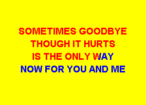 SOMETIMES GOODBYE
THOUGH IT HURTS
IS THE ONLY WAY
NOW FOR YOU AND ME