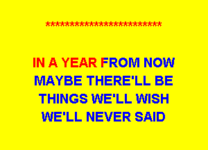 xxxxxxxxxxxxxxxxxxmmm

IN A YEAR FROM NOW
MAYBE THERE'LL BE
THINGS WE'LL WISH
WE'LL NEVER SAID