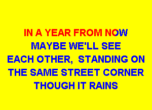 IN A YEAR FROM NOW
MAYBE WE'LL SEE
EACH OTHER, STANDING ON
THE SAME STREET CORNER
THOUGH IT RAINS
