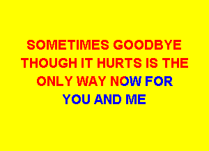 SOMETIMES GOODBYE
THOUGH IT HURTS IS THE
ONLY WAY NOW FOR
YOU AND ME
