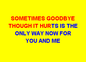 SOMETIMES GOODBYE
THOUGH IT HURTS IS THE
ONLY WAY NOW FOR
YOU AND ME