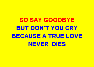 SO SAY GOODBYE
BUT DON'T YOU CRY
BECAUSE A TRUE LOVE
NEVER DIES