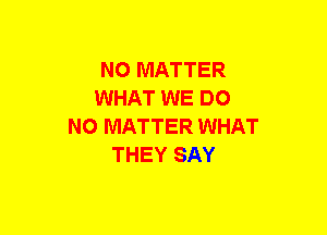 NO MATTER
WHAT WE DO
NO MATTER WHAT
THEY SAY