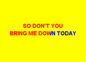 SO DON'T YOU
BRING ME DOWN TODAY