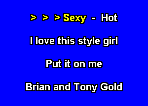 r t' Sexy - Hot
I love this style girl

Put it on me

Brian and Tony Gold